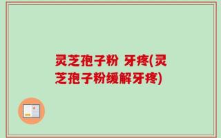灵芝孢子粉 牙疼(灵芝孢子粉缓解牙疼)