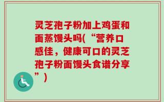 灵芝孢子粉加上鸡蛋和面蒸馒头吗(“营养口感佳，健康可口的灵芝孢子粉面馒头食谱分享”)