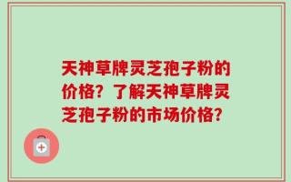 天神草牌灵芝孢子粉的价格？了解天神草牌灵芝孢子粉的市场价格？