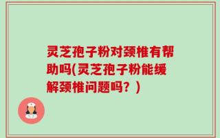 灵芝孢子粉对颈椎有帮助吗(灵芝孢子粉能缓解颈椎问题吗？)