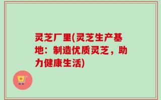 灵芝厂里(灵芝生产基地：制造优质灵芝，助力健康生活)