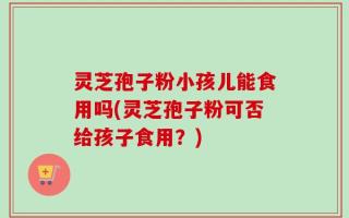 灵芝孢子粉小孩儿能食用吗(灵芝孢子粉可否给孩子食用？)
