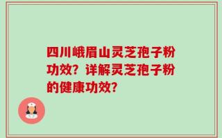 四川峨眉山灵芝孢子粉功效？详解灵芝孢子粉的健康功效？
