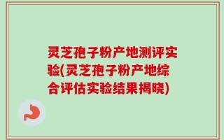 灵芝孢子粉产地测评实验(灵芝孢子粉产地综合评估实验结果揭晓)