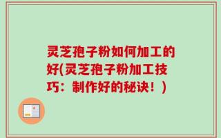 灵芝孢子粉如何加工的好(灵芝孢子粉加工技巧：制作好的秘诀！)