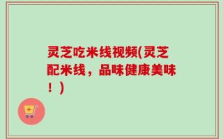 灵芝吃米线视频(灵芝配米线，品味健康美味！)
