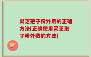 灵芝孢子粉外用的正确方法(正确使用灵芝孢子粉外敷的方法)