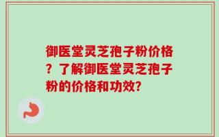 御医堂灵芝孢子粉价格？了解御医堂灵芝孢子粉的价格和功效？
