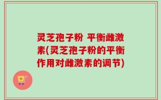 灵芝孢子粉 平衡雌激素(灵芝孢子粉的平衡作用对雌激素的调节)