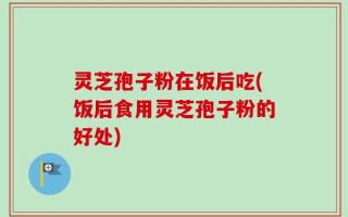 灵芝孢子粉在饭后吃(饭后食用灵芝孢子粉的好处)