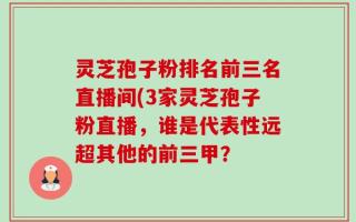 灵芝孢子粉排名前三名直播间(3家灵芝孢子粉直播，谁是代表性远超其他的前三甲？