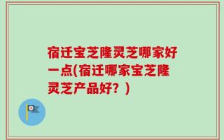 宿迁宝芝隆灵芝哪家好一点(宿迁哪家宝芝隆灵芝产品好？)