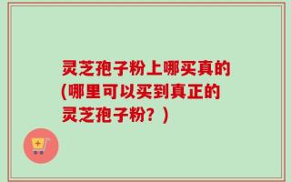 灵芝孢子粉上哪买真的(哪里可以买到真正的灵芝孢子粉？)