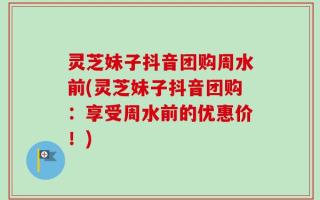 灵芝妹子抖音团购周水前(灵芝妹子抖音团购：享受周水前的优惠价！)