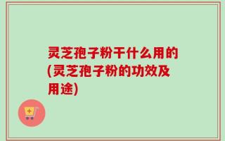 灵芝孢子粉干什么用的(灵芝孢子粉的功效及用途)