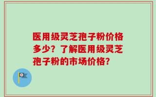 医用级灵芝孢子粉价格多少？了解医用级灵芝孢子粉的市场价格？