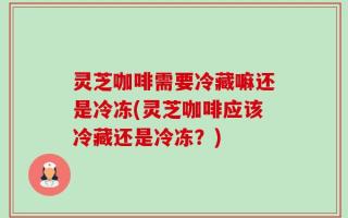 灵芝咖啡需要冷藏嘛还是冷冻(灵芝咖啡应该冷藏还是冷冻？)