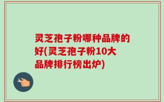 灵芝孢子粉哪种品牌的好(灵芝孢子粉10大品牌排行榜出炉)