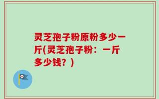 灵芝孢子粉原粉多少一斤(灵芝孢子粉：一斤多少钱？)