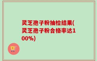 灵芝孢子粉抽检结果(灵芝孢子粉合格率达100%)