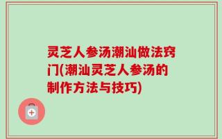 灵芝人参汤潮汕做法窍门(潮汕灵芝人参汤的制作方法与技巧)
