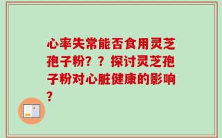 心率失常能否食用灵芝孢子粉？？探讨灵芝孢子粉对心脏健康的影响？