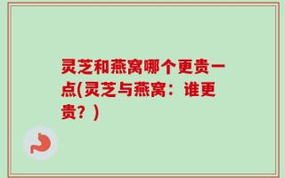灵芝和燕窝哪个更贵一点(灵芝与燕窝：谁更贵？)