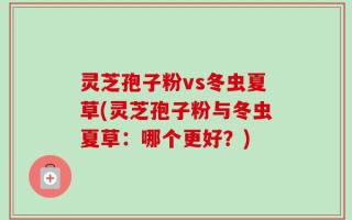 灵芝孢子粉vs冬虫夏草(灵芝孢子粉与冬虫夏草：哪个更好？)
