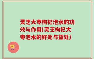 灵芝大枣枸杞泡水的功效与作用(灵芝枸杞大枣泡水的好处与益处)