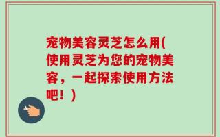 宠物美容灵芝怎么用(使用灵芝为您的宠物美容，一起探索使用方法吧！)