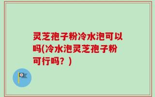 灵芝孢子粉冷水泡可以吗(冷水泡灵芝孢子粉可行吗？)