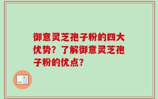 御意灵芝孢子粉的四大优势？了解御意灵芝孢子粉的优点？
