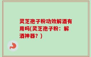 灵芝孢子粉功效解酒有用吗(灵芝孢子粉：解酒神器？)