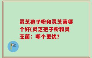 灵芝孢子粉和灵芝菌哪个好(灵芝孢子粉和灵芝菌：哪个更优？