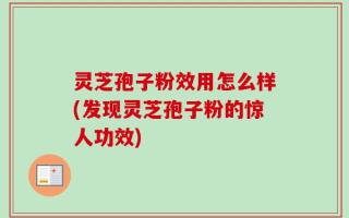 灵芝孢子粉效用怎么样(发现灵芝孢子粉的惊人功效)