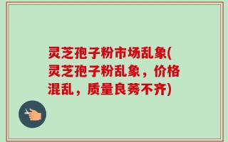 灵芝孢子粉市场乱象(灵芝孢子粉乱象，价格混乱，质量良莠不齐)