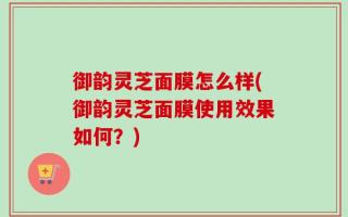 御韵灵芝面膜怎么样(御韵灵芝面膜使用效果如何？)