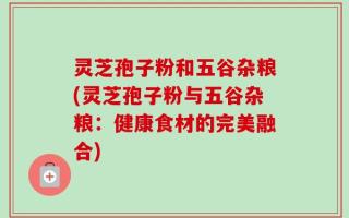 灵芝孢子粉和五谷杂粮(灵芝孢子粉与五谷杂粮：健康食材的完美融合)