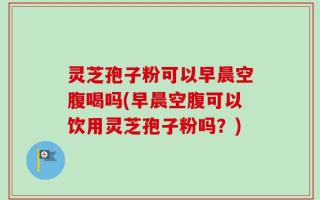 灵芝孢子粉可以早晨空腹喝吗(早晨空腹可以饮用灵芝孢子粉吗？)