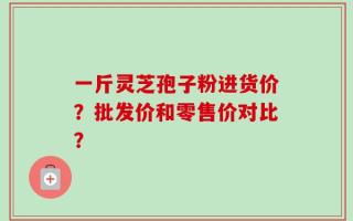 一斤灵芝孢子粉进货价？批发价和零售价对比？