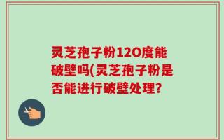 灵芝孢子粉12O度能破壁吗(灵芝孢子粉是否能进行破壁处理？