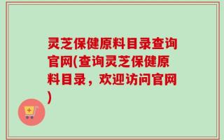 灵芝保健原料目录查询官网(查询灵芝保健原料目录，欢迎访问官网)