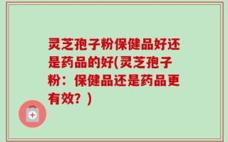 灵芝孢子粉保健品好还是药品的好(灵芝孢子粉：保健品还是药品更有效？)