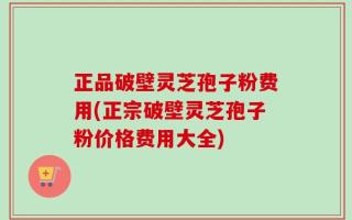 正品破壁灵芝孢子粉费用(正宗破壁灵芝孢子粉价格费用大全)
