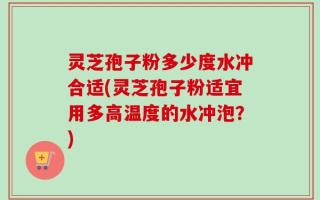 灵芝孢子粉多少度水冲合适(灵芝孢子粉适宜用多高温度的水冲泡？)