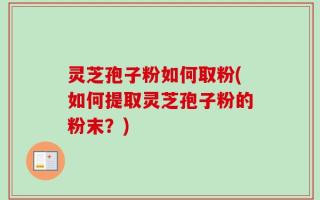 灵芝孢子粉如何取粉(如何提取灵芝孢子粉的粉末？)