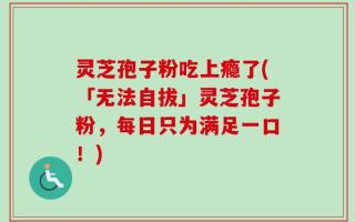 灵芝孢子粉吃上瘾了(「无法自拔」灵芝孢子粉，每日只为满足一口！)