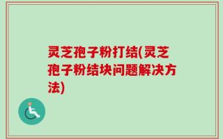 灵芝孢子粉打结(灵芝孢子粉结块问题解决方法)