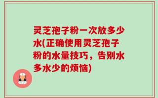 灵芝孢子粉一次放多少水(正确使用灵芝孢子粉的水量技巧，告别水多水少的烦恼)