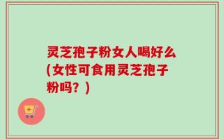 灵芝孢子粉女人喝好么(女性可食用灵芝孢子粉吗？)